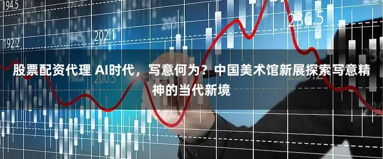 股票配资代理 AI时代，写意何为？中国美术馆新展探索写意精神的当代新境