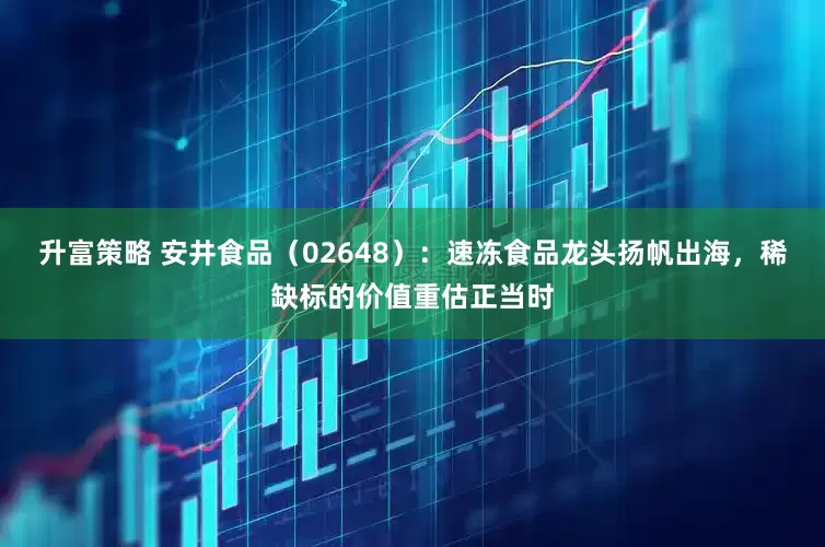 升富策略 安井食品（02648）：速冻食品龙头扬帆出海，稀缺标的价值重估正当时