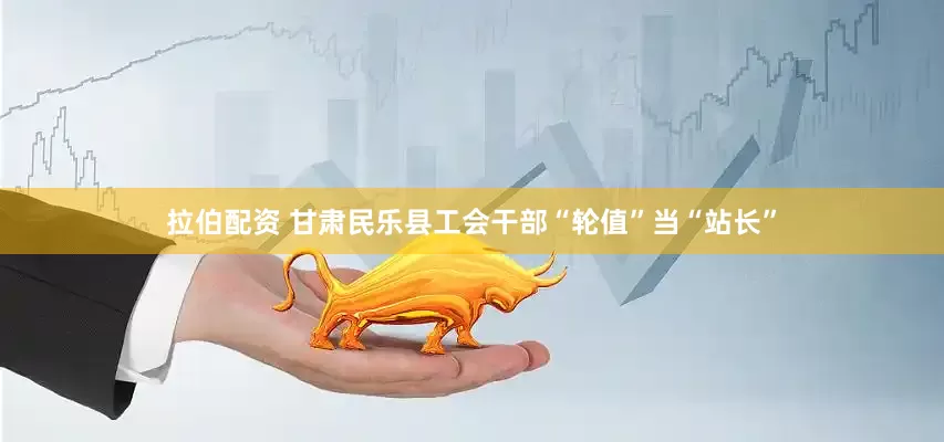 拉伯配资 甘肃民乐县工会干部“轮值”当“站长”