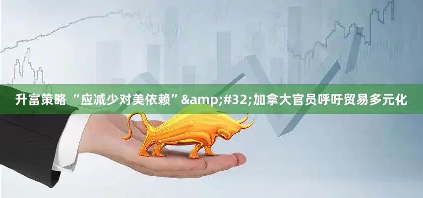 升富策略 “应减少对美依赖”&#32;加拿大官员呼吁贸易多元化