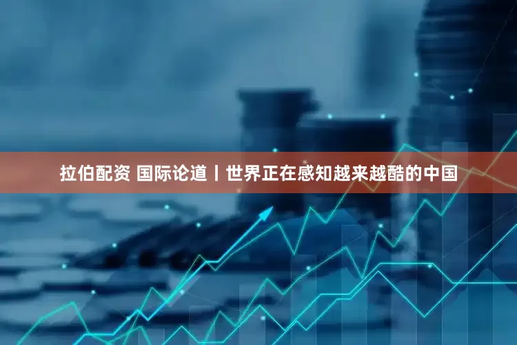 拉伯配资 国际论道丨世界正在感知越来越酷的中国