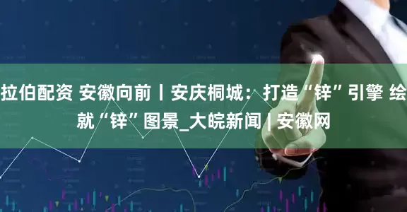 拉伯配资 安徽向前丨安庆桐城：打造“锌”引擎 绘就“锌”图景_大皖新闻 | 安徽网
