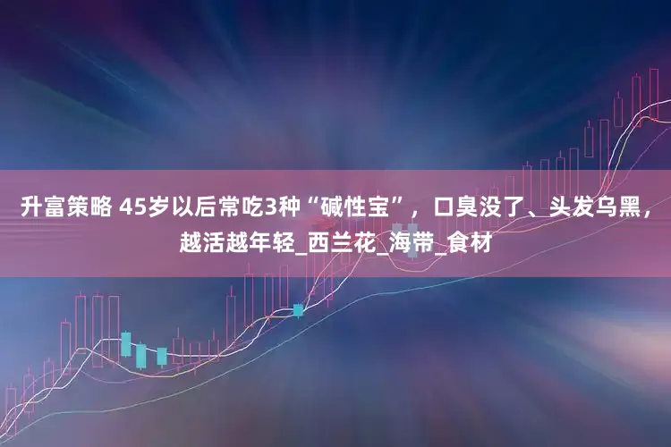 升富策略 45岁以后常吃3种“碱性宝”，口臭没了、头发乌黑，越活越年轻_西兰花_海带_食材