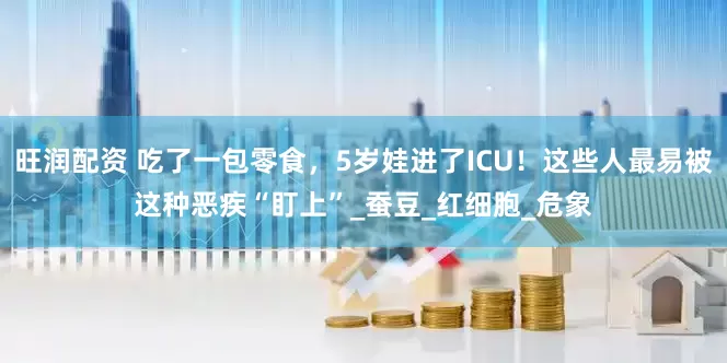旺润配资 吃了一包零食，5岁娃进了ICU！这些人最易被这种恶疾“盯上”_蚕豆_红细胞_危象