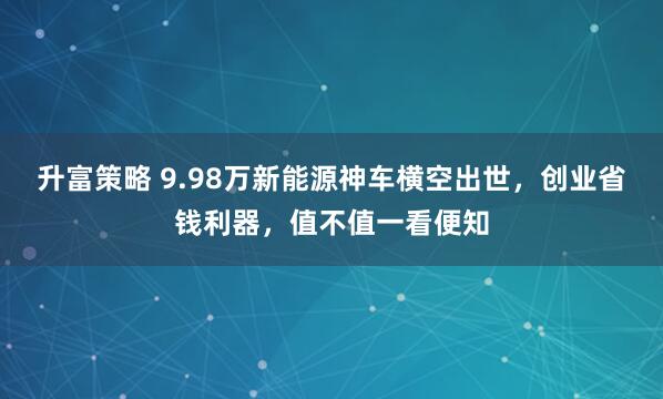 升富策略 9.98万新能源神车横空出世，创业省钱利器，值不值一看便知