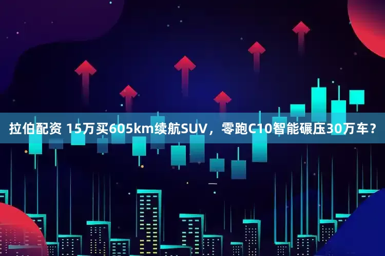 拉伯配资 15万买605km续航SUV，零跑C10智能碾压30万车？