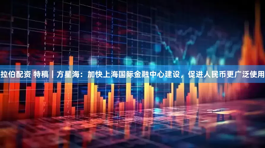 拉伯配资 特稿｜方星海：加快上海国际金融中心建设，促进人民币更广泛使用