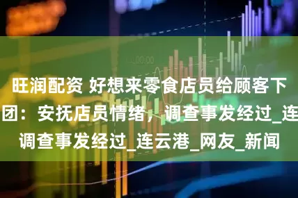 旺润配资 好想来零食店员给顾客下跪道歉？万辰集团：安抚店员情绪，调查事发经过_连云港_网友_新闻