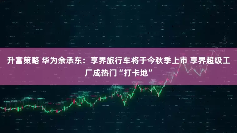 升富策略 华为余承东：享界旅行车将于今秋季上市 享界超级工厂成热门“打卡地”