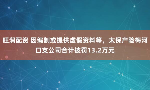 旺润配资 因编制或提供虚假资料等，太保产险梅河口支公司合计被罚13.2万元