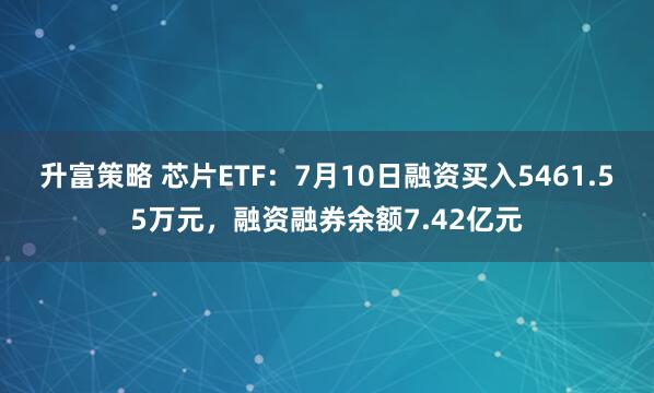 升富策略 芯片ETF：7月10日融资买入5461.55万元，融资融券余额7.42亿元