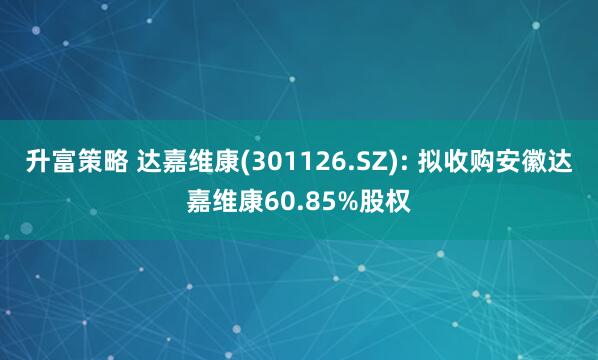 升富策略 达嘉维康(301126.SZ): 拟收购安徽达嘉维康60.85%股权