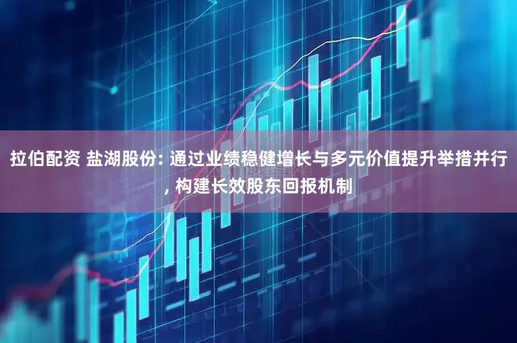 拉伯配资 盐湖股份: 通过业绩稳健增长与多元价值提升举措并行, 构建长效股东回报机制