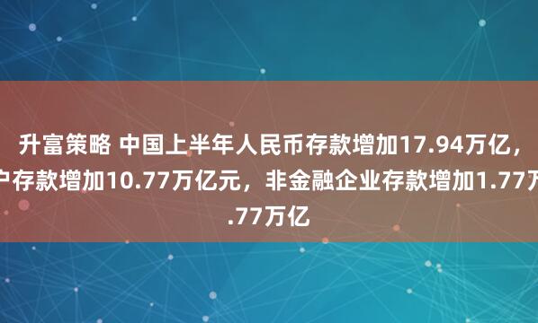 升富策略 中国上半年人民币存款增加17.94万亿，住户存款增加10.77万亿元，非金融企业存款增加1.77万亿