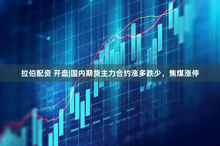 拉伯配资 开盘|国内期货主力合约涨多跌少，焦煤涨停