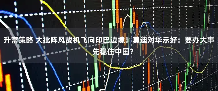 升富策略 大批阵风战机飞向印巴边境！莫迪对华示好：要办大事，先稳住中国？
