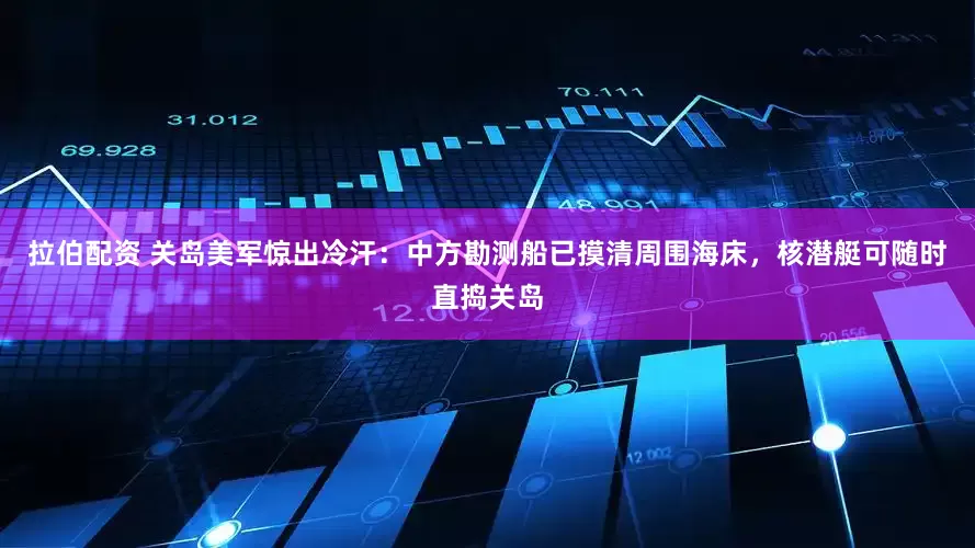 拉伯配资 关岛美军惊出冷汗:中方勘测船已摸清周围海床,核潜艇可随时直捣关岛