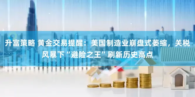 升富策略 黄金交易提醒：美国制造业崩盘式萎缩，关税风暴下“避险之王”刷新历史高点