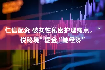 仁信配资 破女性私密护理痛点，“悦秘境”掘金“她经济”