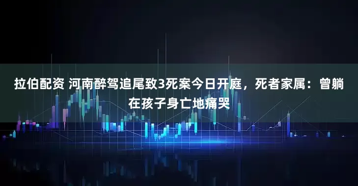 拉伯配资 河南醉驾追尾致3死案今日开庭，死者家属：曾躺在孩子身亡地痛哭