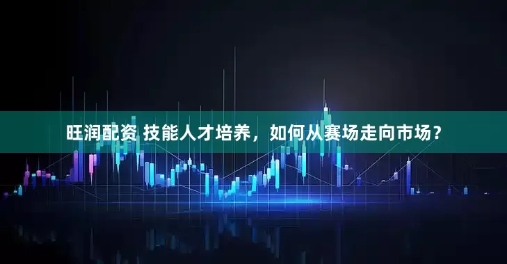旺润配资 技能人才培养，如何从赛场走向市场？