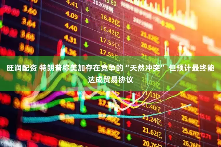 旺润配资 特朗普称美加存在竞争的“天然冲突” 但预计最终能达成贸易协议