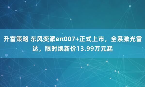 升富策略 东风奕派eπ007+正式上市,全系激光雷达,限时焕新价13.99万元起