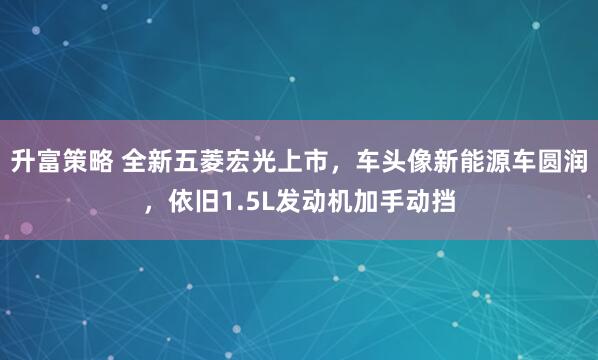 升富策略 全新五菱宏光上市,车头像新能源车圆润,依旧1.5L发动机加手动挡