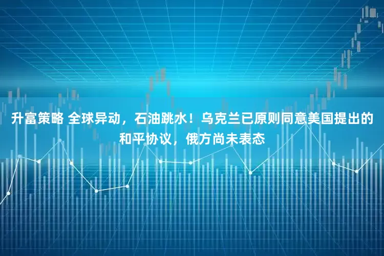 升富策略 全球异动，石油跳水！乌克兰已原则同意美国提出的和平协议，俄方尚未表态