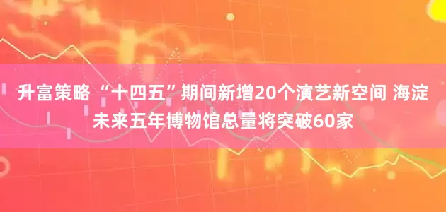 升富策略 “十四五”期间新增20个演艺新空间 海淀未来五年博物馆总量将突破60家