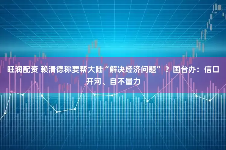 旺润配资 赖清德称要帮大陆“解决经济问题” ？国台办：信口开河、自不量力