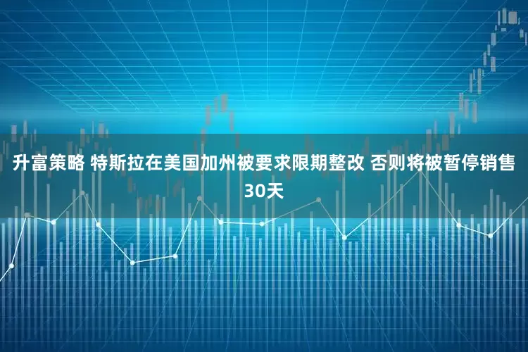 升富策略 特斯拉在美国加州被要求限期整改 否则将被暂停销售30天