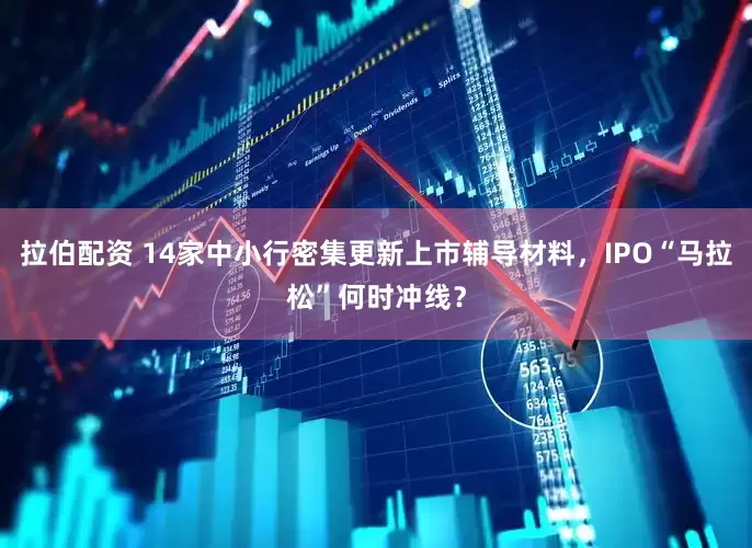 拉伯配资 14家中小行密集更新上市辅导材料，IPO“马拉松”何时冲线？