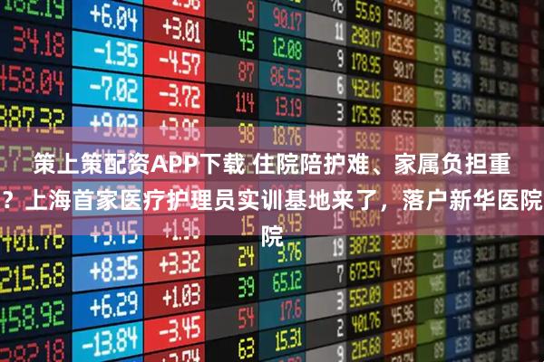 策上策配资APP下载 住院陪护难、家属负担重？上海首家医疗护理员实训基地来了，落户新华医院