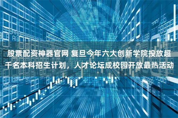 股票配资神器官网 复旦今年六大创新学院投放超千名本科招生计划，人才论坛成校园开放最热活动