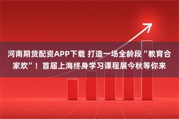 河南期货配资APP下载 打造一场全龄段“教育合家欢”！首届上海终身学习课程展今秋等你来