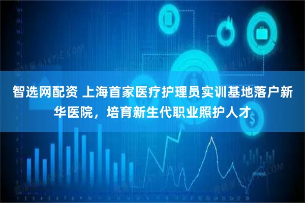 智选网配资 上海首家医疗护理员实训基地落户新华医院，培育新生代职业照护人才