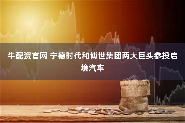牛配资官网 宁德时代和博世集团两大巨头参投启境汽车