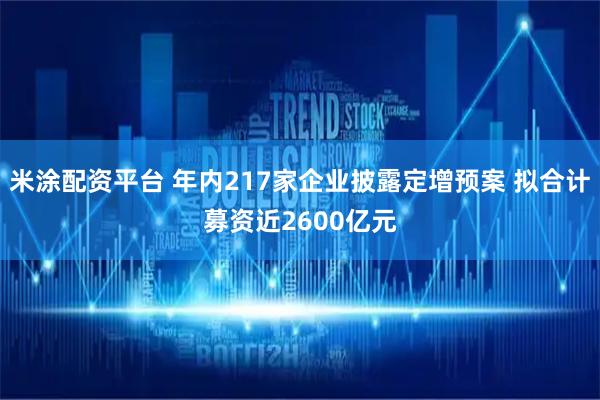 米涂配资平台 年内217家企业披露定增预案 拟合计募资近2600亿元